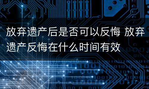 放弃遗产后是否可以反悔 放弃遗产反悔在什么时间有效