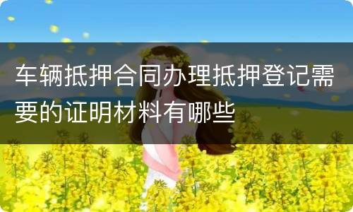 车辆抵押合同办理抵押登记需要的证明材料有哪些