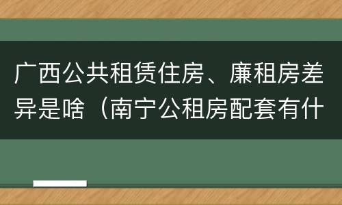 广西公共租赁住房、廉租房差异是啥（南宁公租房配套有什么）