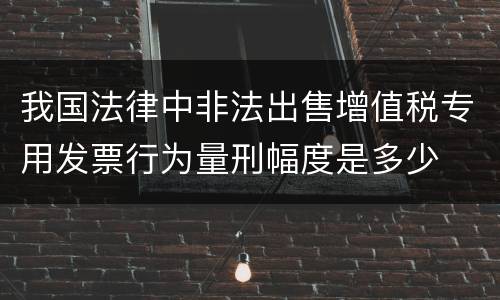 我国法律中非法出售增值税专用发票行为量刑幅度是多少