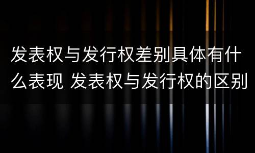 发表权与发行权差别具体有什么表现 发表权与发行权的区别