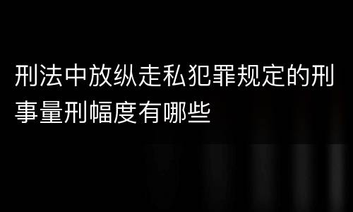 刑法中放纵走私犯罪规定的刑事量刑幅度有哪些