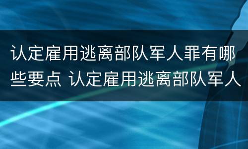 认定雇用逃离部队军人罪有哪些要点 认定雇用逃离部队军人罪有哪些要点呢