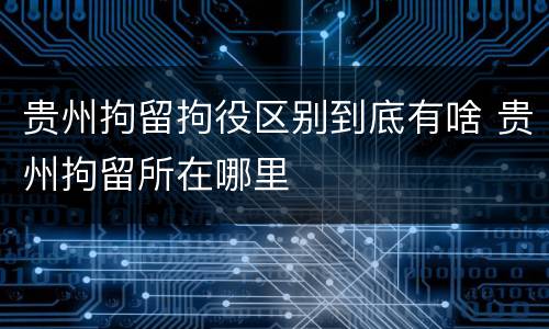 贵州拘留拘役区别到底有啥 贵州拘留所在哪里