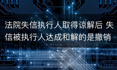 法院失信执行人取得谅解后 失信被执行人达成和解的是撤销还是屏蔽