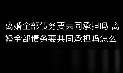 离婚全部债务要共同承担吗 离婚全部债务要共同承担吗怎么办