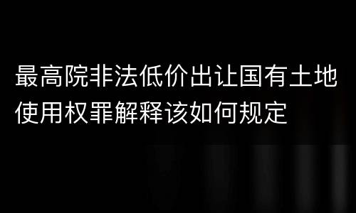 最高院非法低价出让国有土地使用权罪解释该如何规定