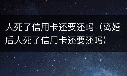 人死了信用卡还要还吗（离婚后人死了信用卡还要还吗）