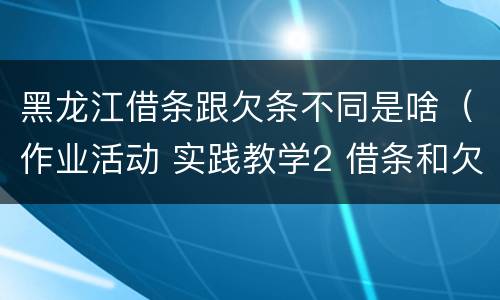 黑龙江借条跟欠条不同是啥（作业活动 实践教学2 借条和欠条的主要区别是什么?）