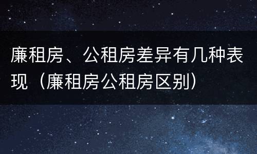 廉租房、公租房差异有几种表现（廉租房公租房区别）