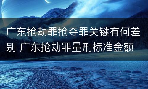 广东抢劫罪抢夺罪关键有何差别 广东抢劫罪量刑标准金额