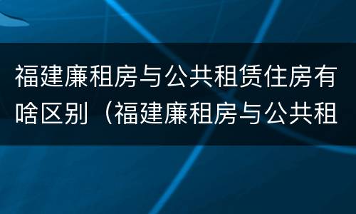 福建廉租房与公共租赁住房有啥区别（福建廉租房与公共租赁住房有啥区别呢）