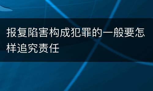 报复陷害构成犯罪的一般要怎样追究责任