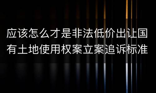 应该怎么才是非法低价出让国有土地使用权案立案追诉标准