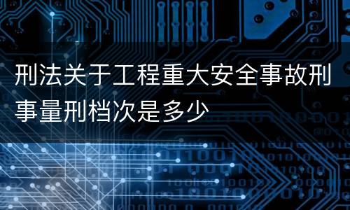 刑法关于工程重大安全事故刑事量刑档次是多少