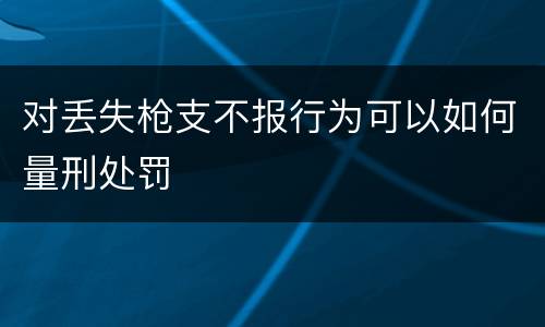 对丢失枪支不报行为可以如何量刑处罚