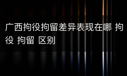广西拘役拘留差异表现在哪 拘役 拘留 区别