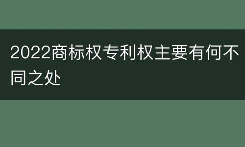 2022商标权专利权主要有何不同之处
