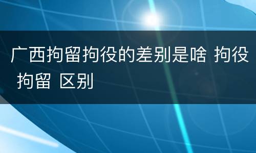 广西拘留拘役的差别是啥 拘役 拘留 区别