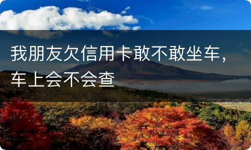 我朋友欠信用卡敢不敢坐车，车上会不会查