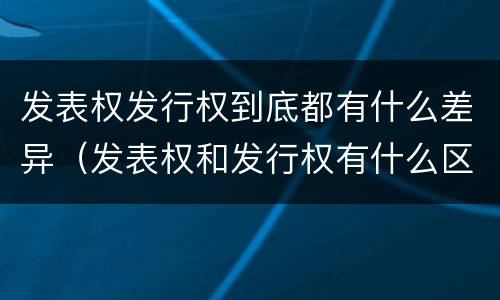 发表权发行权到底都有什么差异（发表权和发行权有什么区别）