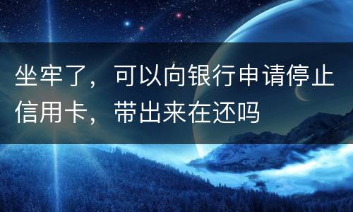 坐牢了，可以向银行申请停止信用卡，带出来在还吗
