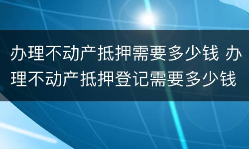 办理不动产抵押需要多少钱 办理不动产抵押登记需要多少钱