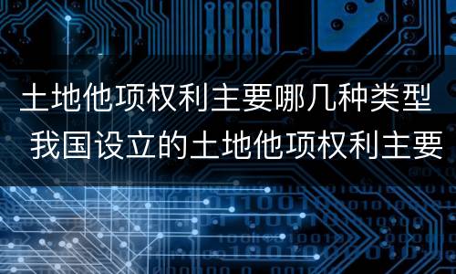 土地他项权利主要哪几种类型 我国设立的土地他项权利主要包括