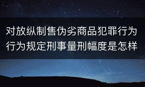 对放纵制售伪劣商品犯罪行为行为规定刑事量刑幅度是怎样