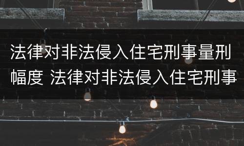 法律对非法侵入住宅刑事量刑幅度 法律对非法侵入住宅刑事量刑幅度有何规定