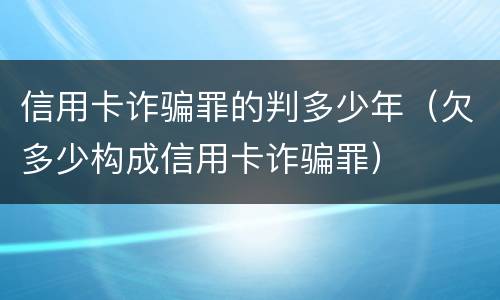 信用卡诈骗罪的判多少年（欠多少构成信用卡诈骗罪）