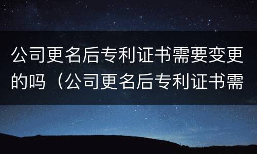 公司更名后专利证书需要变更的吗（公司更名后专利证书需要变更的吗）