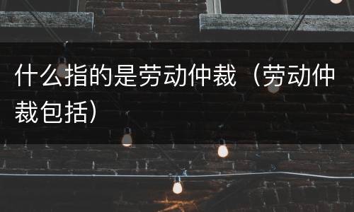 什么指的是劳动仲裁（劳动仲裁包括）