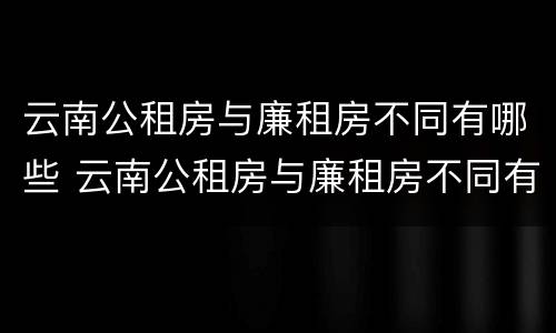 云南公租房与廉租房不同有哪些 云南公租房与廉租房不同有哪些条件