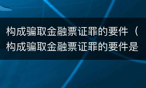 构成骗取金融票证罪的要件（构成骗取金融票证罪的要件是）