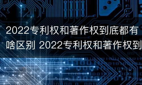 2022专利权和著作权到底都有啥区别 2022专利权和著作权到底都有啥区别呢