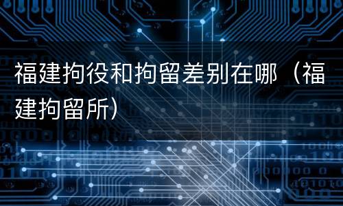 福建拘役和拘留差别在哪（福建拘留所）