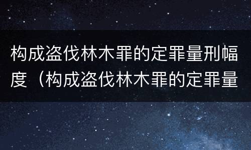 构成盗伐林木罪的定罪量刑幅度（构成盗伐林木罪的定罪量刑幅度是多少）