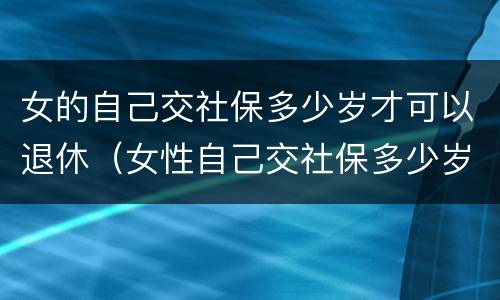 女的自己交社保多少岁才可以退休（女性自己交社保多少岁可以领社保）