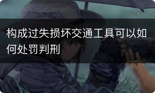 构成过失损坏交通工具可以如何处罚判刑
