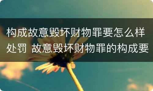 构成故意毁坏财物罪要怎么样处罚 故意毁坏财物罪的构成要件是什么?如何处罚?