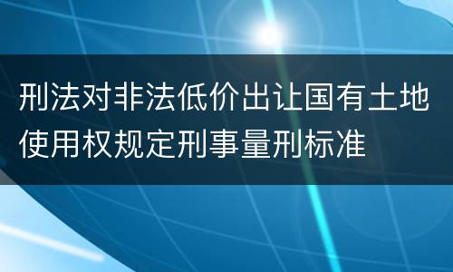 刑法对非法低价出让国有土地使用权规定刑事量刑标准