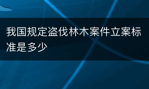 我国规定盗伐林木案件立案标准是多少