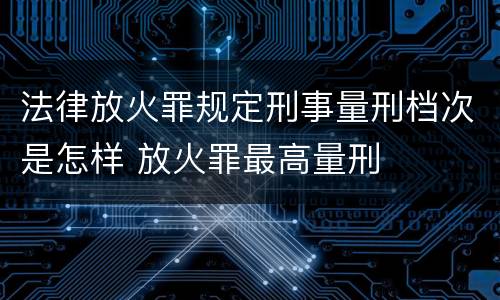 法律放火罪规定刑事量刑档次是怎样 放火罪最高量刑