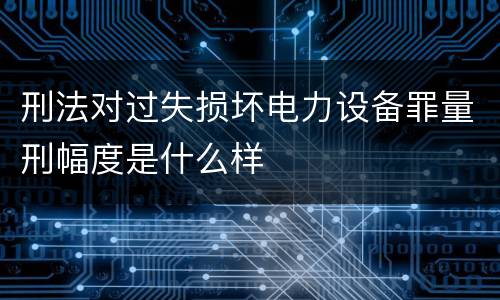 刑法对过失损坏电力设备罪量刑幅度是什么样