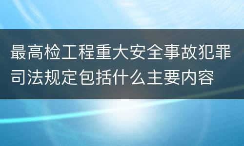 最高检工程重大安全事故犯罪司法规定包括什么主要内容