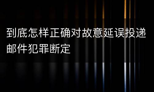 到底怎样正确对故意延误投递邮件犯罪断定
