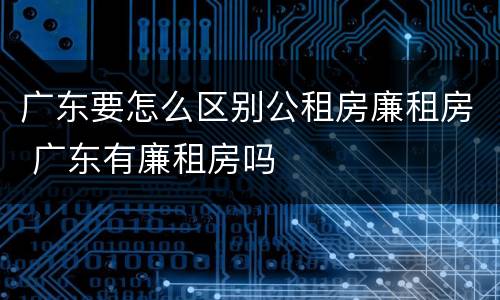 广东要怎么区别公租房廉租房 广东有廉租房吗