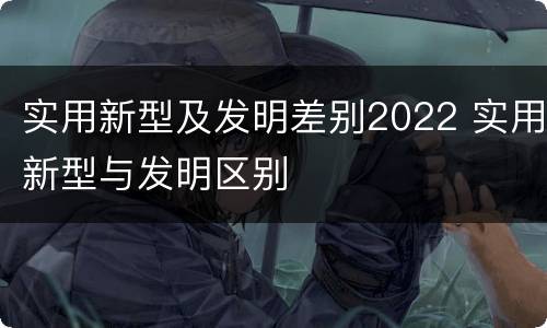 实用新型及发明差别2022 实用新型与发明区别