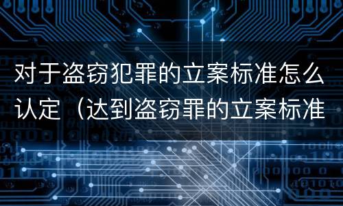 对于盗窃犯罪的立案标准怎么认定（达到盗窃罪的立案标准）